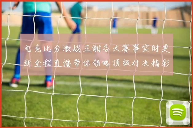电竞比分激战正酣各大赛事实时更新全程直播带你领略顶级对决精彩瞬间