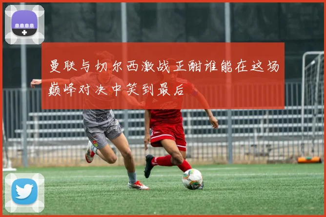 曼联与切尔西激战正酣谁能在这场巅峰对决中笑到最后