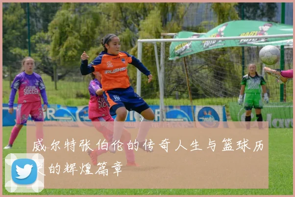 威尔特张伯伦的传奇人生与篮球历史的辉煌篇章