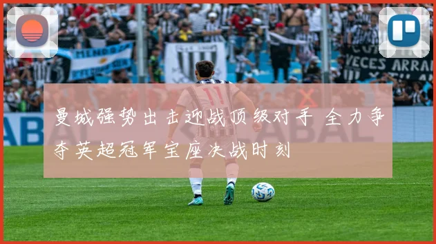 曼城强势出击迎战顶级对手 全力争夺英超冠军宝座决战时刻