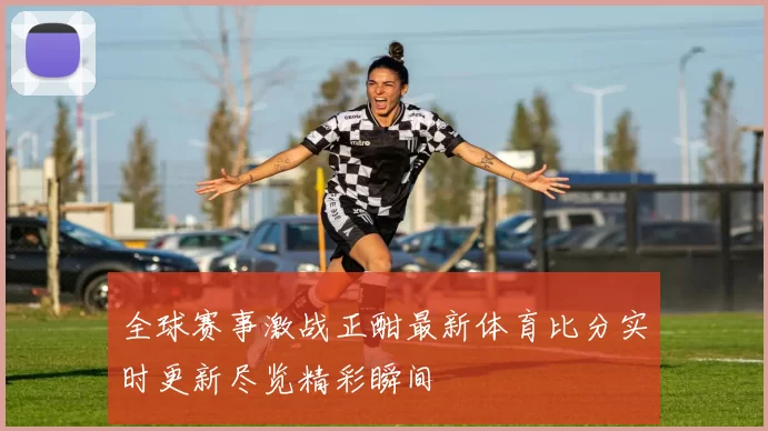 全球赛事激战正酣最新体育比分实时更新尽览精彩瞬间