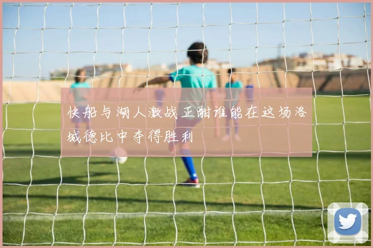 快船与湖人激战正酣谁能在这场洛城德比中夺得胜利