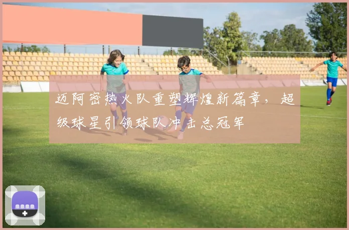 迈阿密热火队重塑辉煌新篇章，超级球星引领球队冲击总冠军