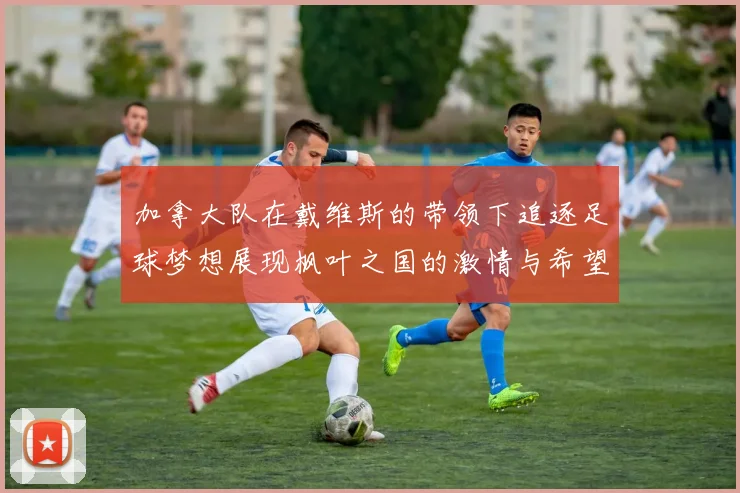 加拿大队在戴维斯的带领下追逐足球梦想展现枫叶之国的激情与希望