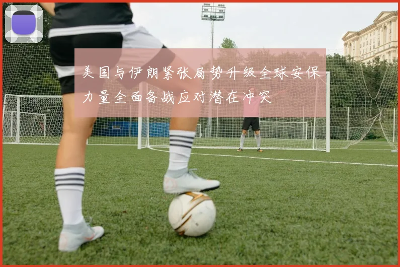 美国与伊朗紧张局势升级全球安保力量全面备战应对潜在冲突