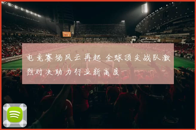电竞赛场风云再起 全球顶尖战队激烈对决助力行业新高度