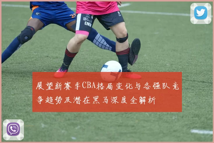 展望新赛季CBA格局变化与各强队竞争趋势及潜在黑马深度全解析