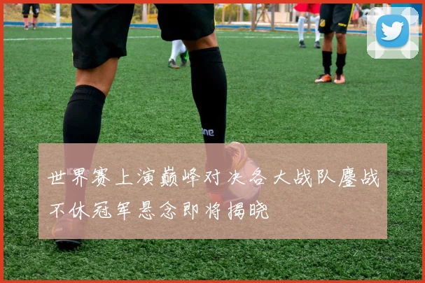 世界赛上演巅峰对决各大战队鏖战不休冠军悬念即将揭晓